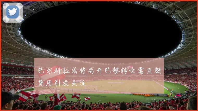 巴尔科拉或将离开巴黎转会需巨额费用引发关注