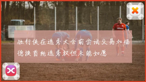 独行侠在选秀大会前尝试交易加福德换首轮选秀权但未能如愿