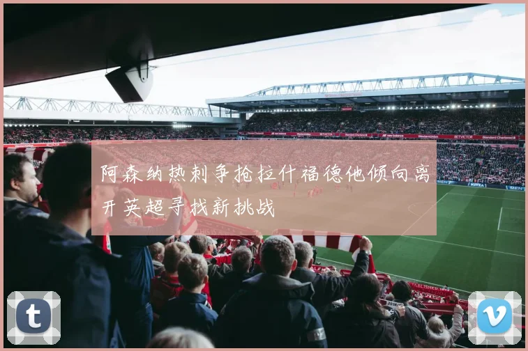 阿森纳热刺争抢拉什福德他倾向离开英超寻找新挑战