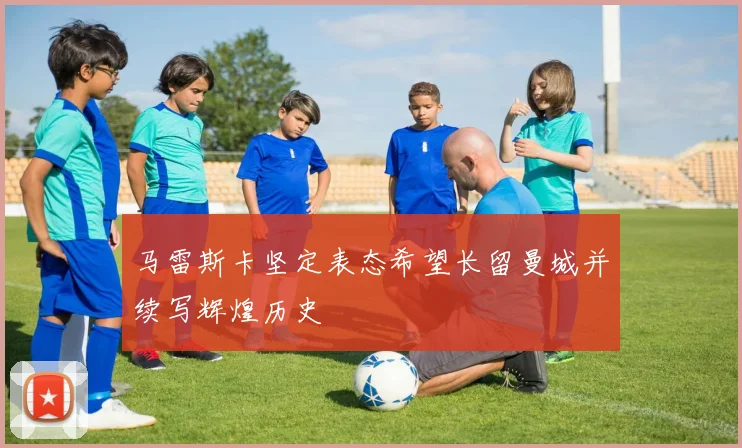 马雷斯卡坚定表态希望长留曼城并续写辉煌历史