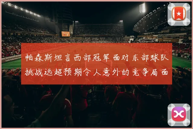帕森斯坦言西部冠军面对东部球队挑战远超预期令人意外的竞争局面