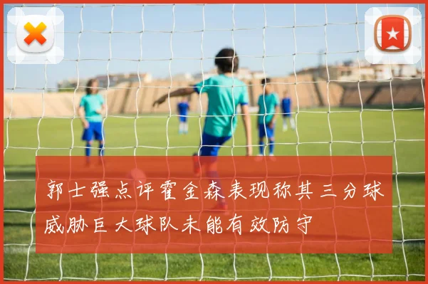 郭士强点评霍金森表现称其三分球威胁巨大球队未能有效防守