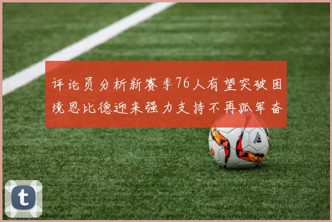 评论员分析新赛季76人有望突破困境恩比德迎来强力支持不再孤军奋战