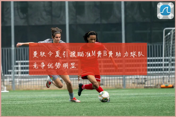 曼联今夏引援瞄准M费B费助力球队竞争优势明显