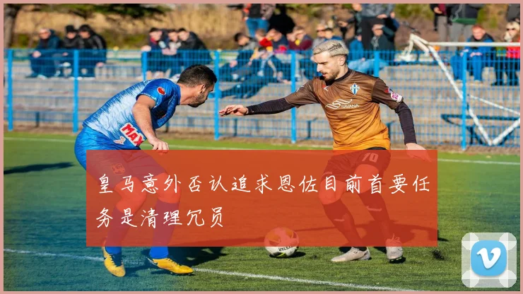 皇马意外否认追求恩佐目前首要任务是清理冗员