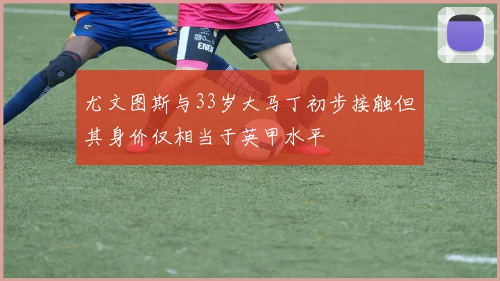 尤文图斯与33岁大马丁初步接触但其身价仅相当于英甲水平