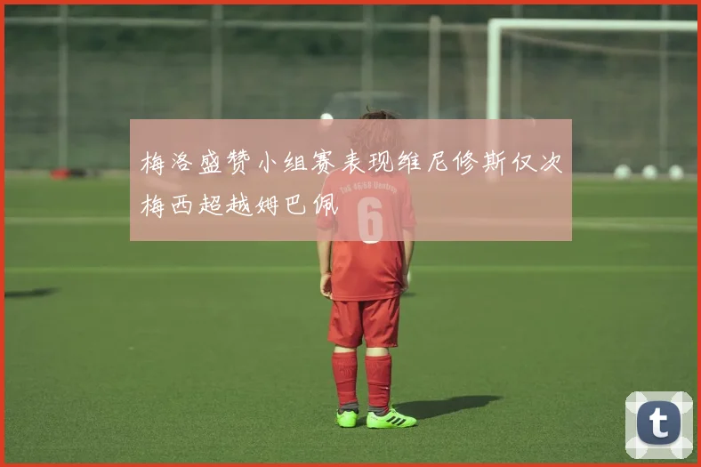 梅洛盛赞小组赛表现维尼修斯仅次梅西超越姆巴佩