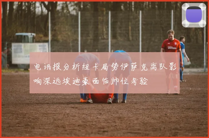 电讯报分析纽卡局势伊萨克离队影响深远埃迪豪面临帅位考验