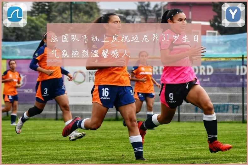 法国队飞机上庆祝迈尼昂31岁生日气氛热烈温馨感人