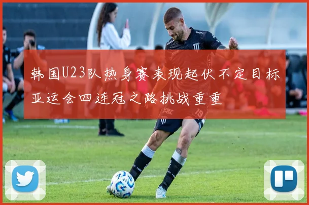 韩国U23队热身赛表现起伏不定目标亚运会四连冠之路挑战重重
