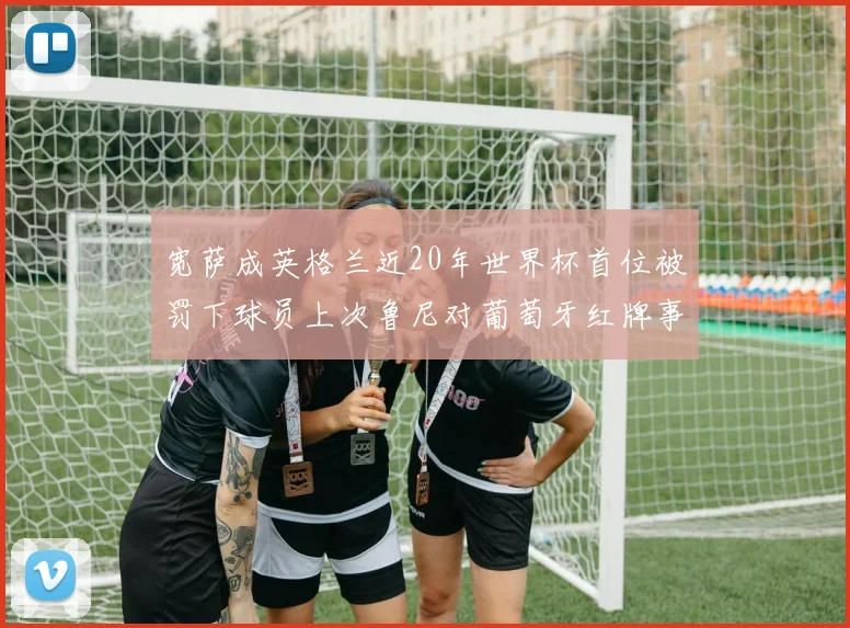 宽萨成英格兰近20年世界杯首位被罚下球员上次鲁尼对葡萄牙红牌事件回顾
