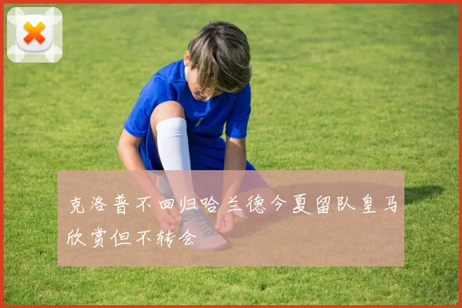 克洛普不回归哈兰德今夏留队皇马欣赏但不转会