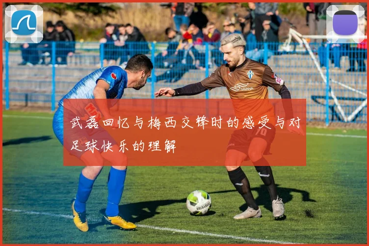 武磊回忆与梅西交锋时的感受与对足球快乐的理解