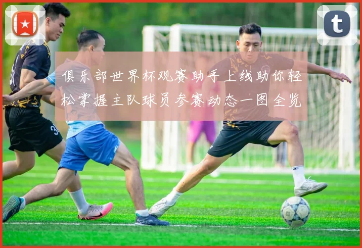 俱乐部世界杯观赛助手上线助你轻松掌握主队球员参赛动态一图全览